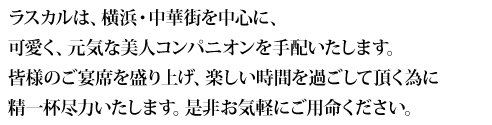 ラスカルは、横浜・中華街を中心に、若く、可愛く、元気な美人コンパニオンを手配致します。皆様のご宴会を盛り上げ、楽しい時間を過ごして頂く為に精一杯お仕事致しますので、是非お気軽にご用命くださいませ。