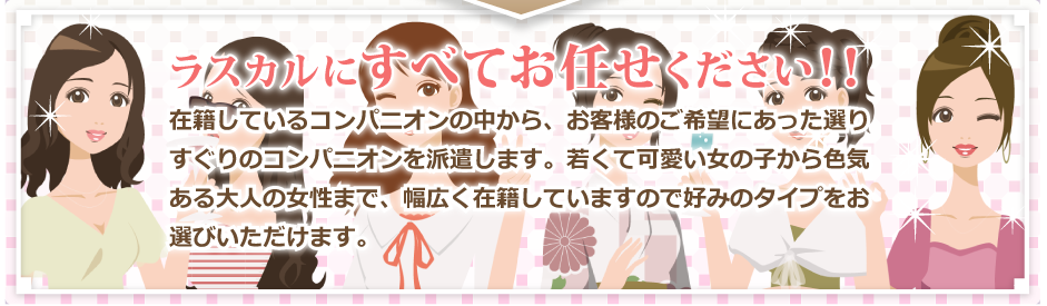 ラスカルにすべてお任せ下さい。在籍しているコンパニオンの中からお客様のご希望にあった選りすぐりの女の子をコンパニオンを派遣します。若くて可愛い女の子から色気ある大人の女性まで、幅広く在籍していますので好みのタイプをお選びいただけます。