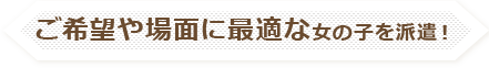 ご希望や場面に最適な女の子を派遣！